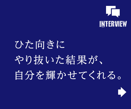 ひた向きにやり抜いた結果が、自分を輝かせてくれる。