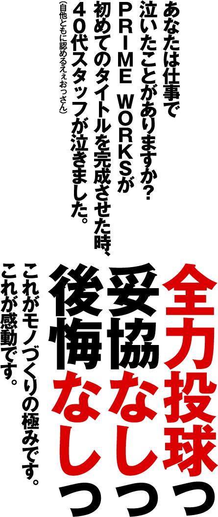 あなたは仕事で 泣いたことがありますか？PRIME WORKSが初めてのタイトルを完成させた時、40代スタッフが泣きました。全力投球っ 妥協なしっ 後悔なしっ これがモノづくりの極みです。これが感動です。